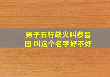 男子五行缺火叫蔡晋田 叫这个名字好不好